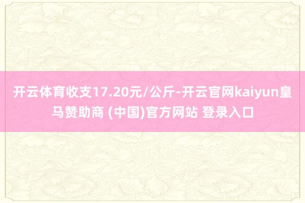 开云体育收支17.20元/公斤-开云官网kaiyun皇马赞助商 (中国)官方网站 登录入口