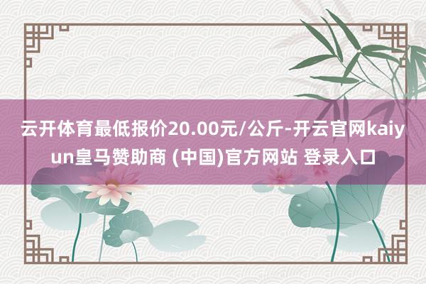 云开体育最低报价20.00元/公斤-开云官网kaiyun皇马赞助商 (中国)官方网站 登录入口