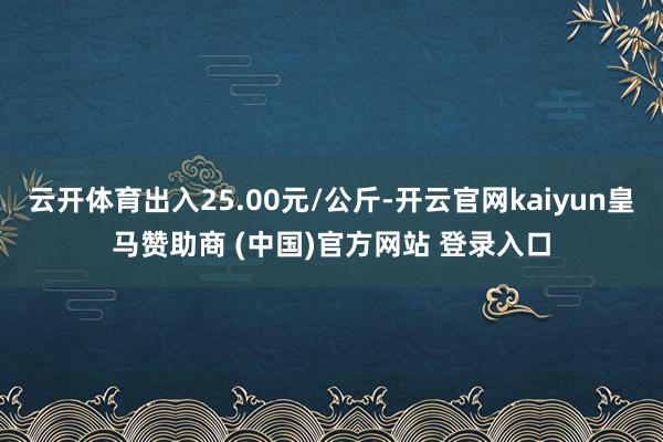 云开体育出入25.00元/公斤-开云官网kaiyun皇马赞助商 (中国)官方网站 登录入口