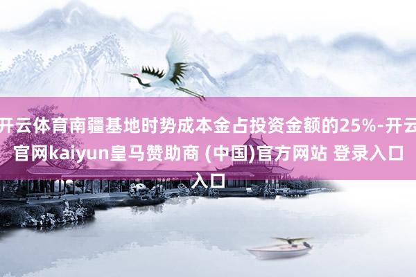 开云体育南疆基地时势成本金占投资金额的25%-开云官网kaiyun皇马赞助商 (中国)官方网站 登录入口