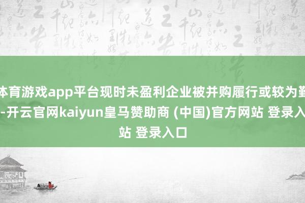 体育游戏app平台现时未盈利企业被并购履行或较为勤劳-开云官网kaiyun皇马赞助商 (中国)官方网站 登录入口