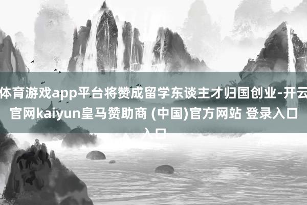 体育游戏app平台将赞成留学东谈主才归国创业-开云官网kaiyun皇马赞助商 (中国)官方网站 登录入口